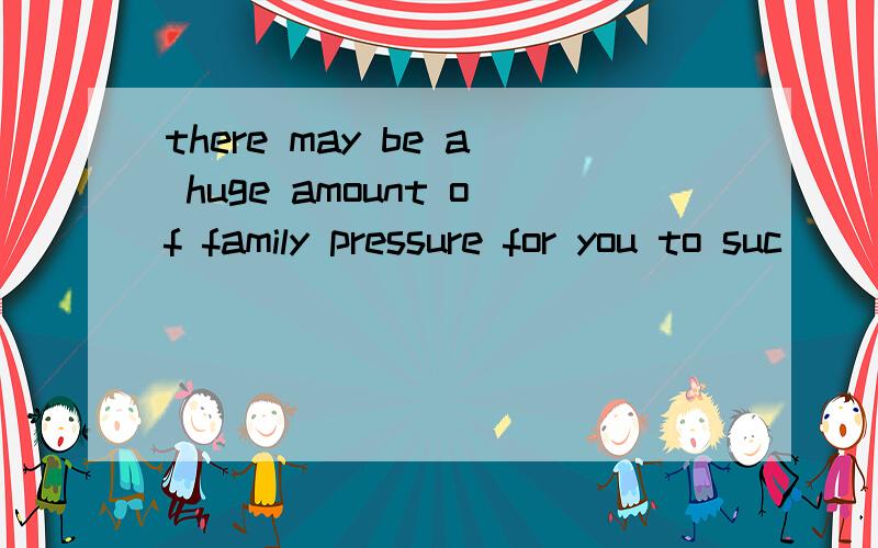 there may be a huge amount of family pressure for you to suc