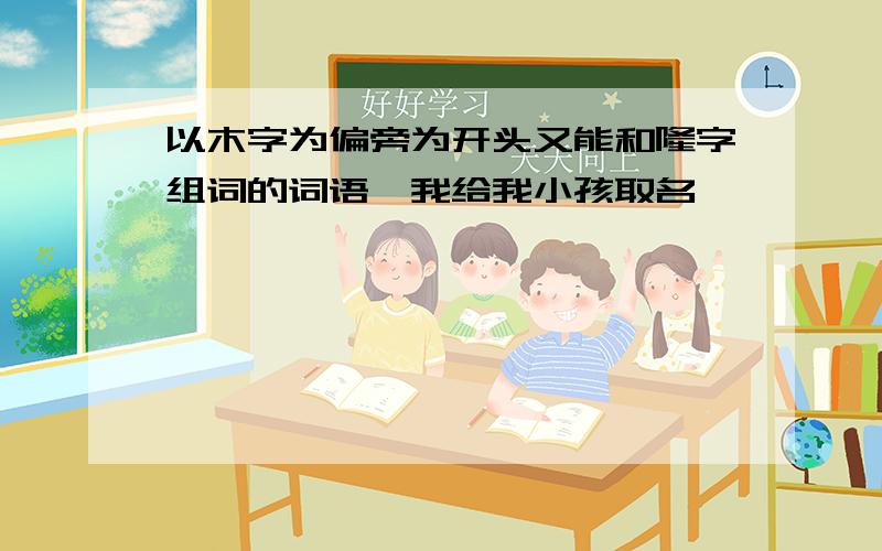 以木字为偏旁为开头又能和隆字组词的词语,我给我小孩取名,