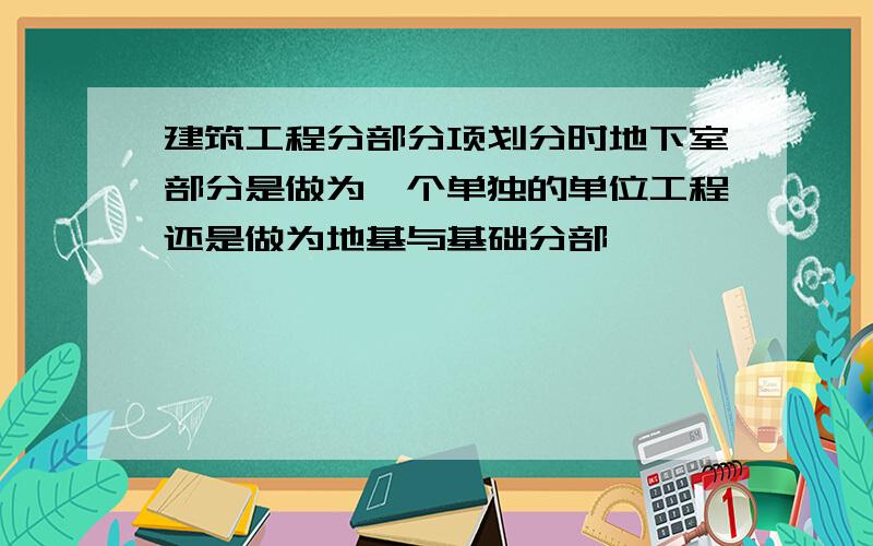 建筑工程分部分项划分时地下室部分是做为一个单独的单位工程还是做为地基与基础分部