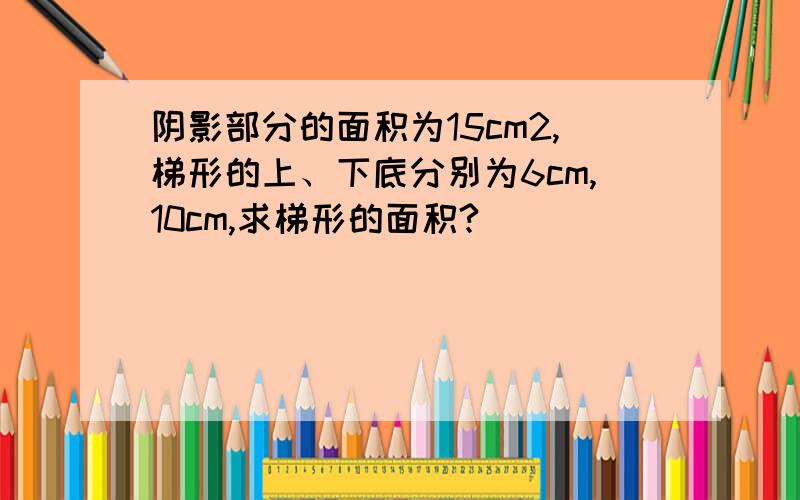 阴影部分的面积为15cm2,梯形的上、下底分别为6cm,10cm,求梯形的面积?