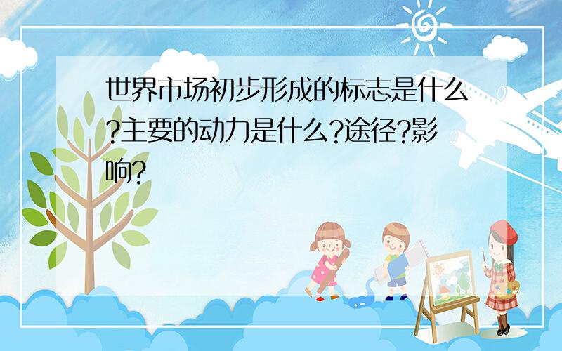 世界市场初步形成的标志是什么?主要的动力是什么?途径?影响?