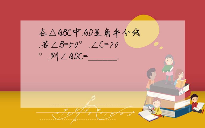 在△ABC中，AD是角平分线，若∠B=50°，∠C=70°，则∠ADC=______．