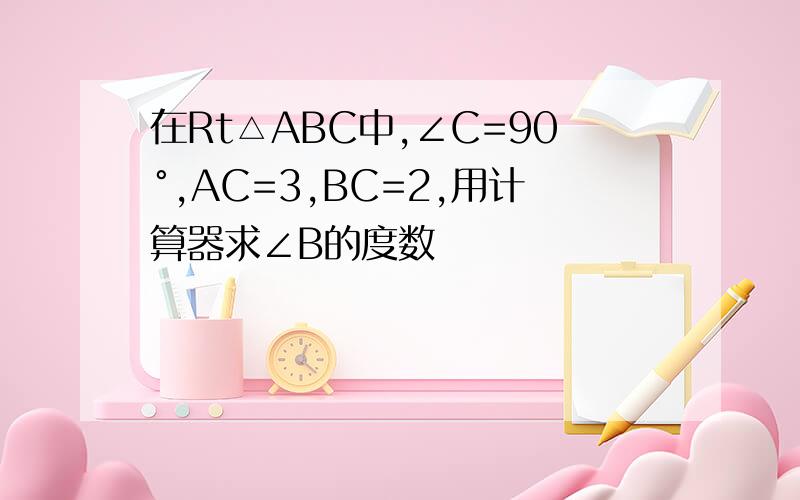 在Rt△ABC中,∠C=90°,AC=3,BC=2,用计算器求∠B的度数