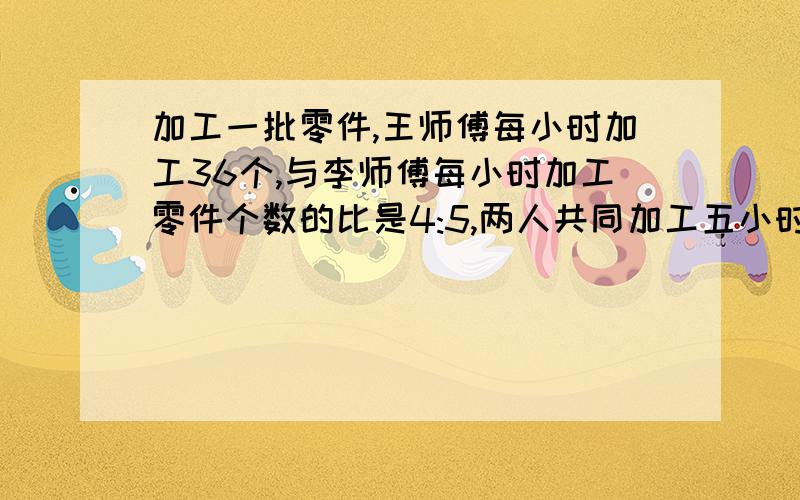 加工一批零件,王师傅每小时加工36个,与李师傅每小时加工零件个数的比是4:5,两人共同加工五小时可以加工