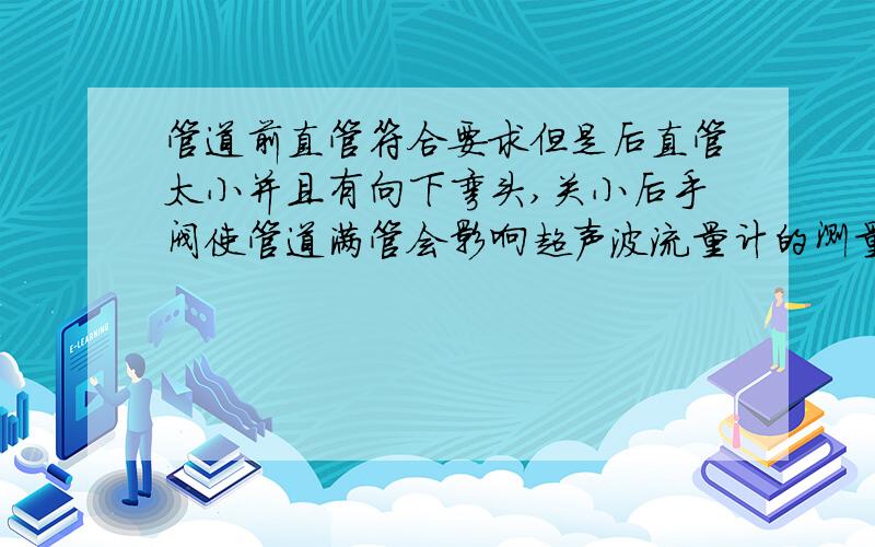 管道前直管符合要求但是后直管太小并且有向下弯头,关小后手阀使管道满管会影响超声波流量计的测量精度吗