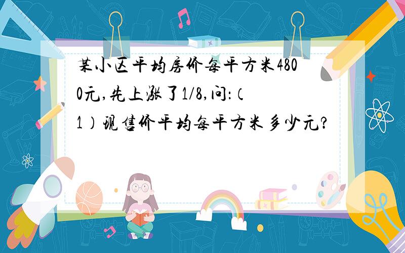 某小区平均房价每平方米4800元,先上涨了1/8,问：（1）现售价平均每平方米多少元?