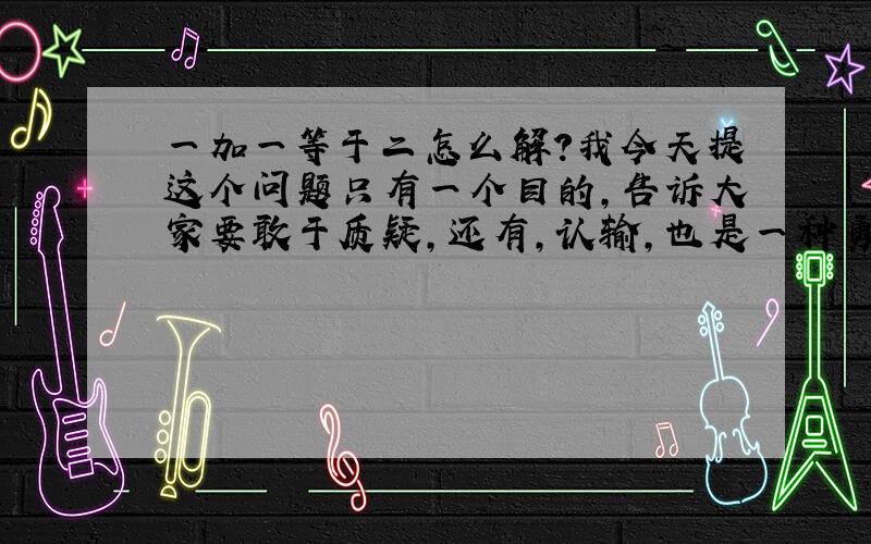 一加一等于二怎么解?我今天提这个问题只有一个目的，告诉大家要敢于质疑，还有，认输，也是一种勇气