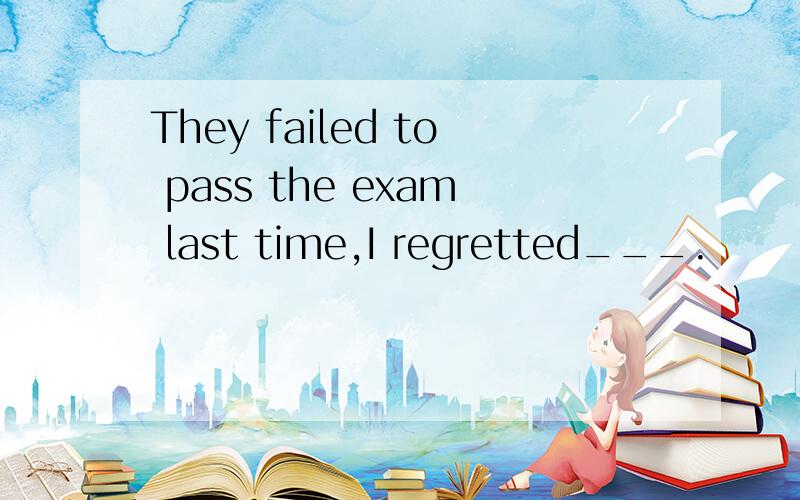 They failed to pass the exam last time,I regretted___.