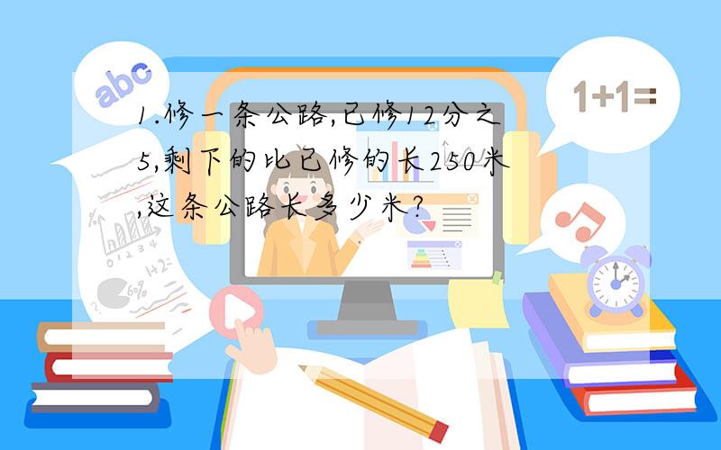 1.修一条公路,已修12分之5,剩下的比已修的长250米,这条公路长多少米?