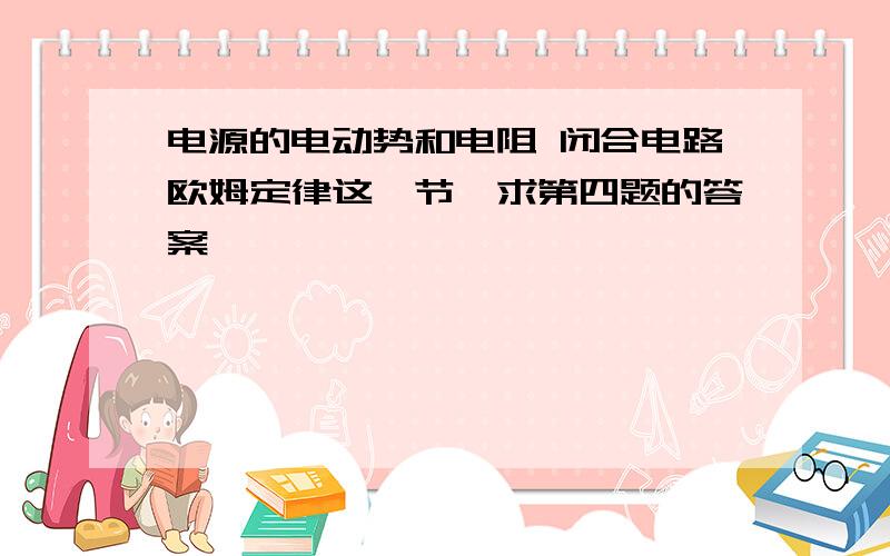 电源的电动势和电阻 闭合电路欧姆定律这一节,求第四题的答案,