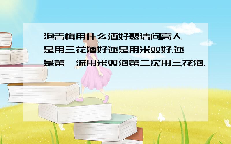 泡青梅用什么酒好想请问高人,是用三花酒好还是用米双好.还是第一流用米双泡第二次用三花泡.