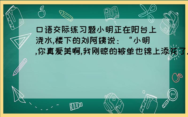 口语交际练习题小明正在阳台上浇水,楼下的刘阿姨说：“小明,你真爱美啊,我刚晾的被单也锦上添花了.”（1）你听出了刘阿姨说