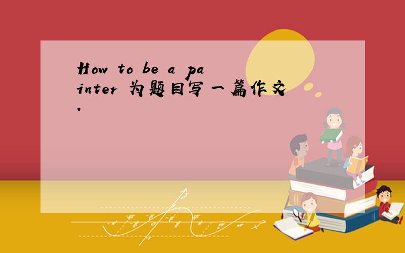 How to be a painter 为题目写一篇作文.