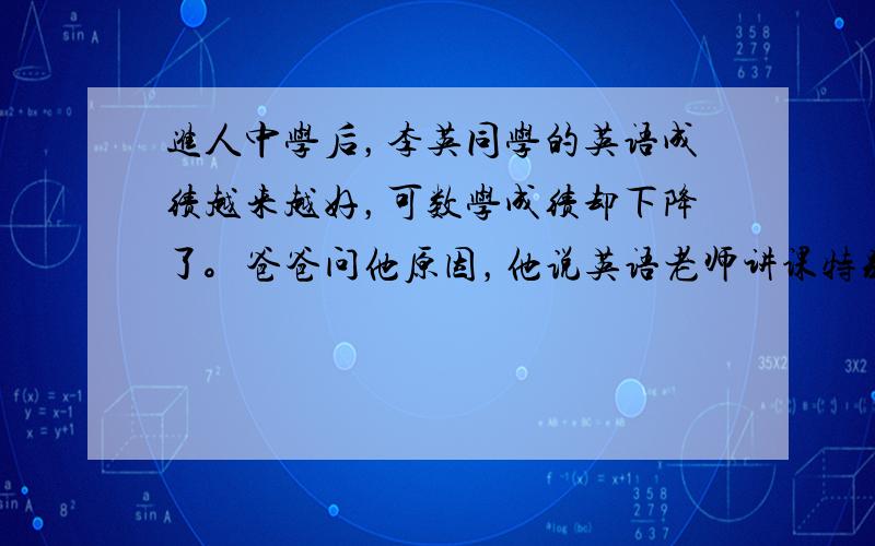 进人中学后，李英同学的英语成绩越来越好，可数学成绩却下降了。爸爸问他原因，他说英语老师讲课特别风趣，自己很喜欢听英语课；