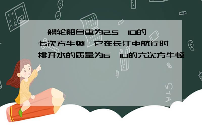 一艘轮船自重为2.5×10的七次方牛顿,它在长江中航行时排开水的质量为6×10的六次方牛顿