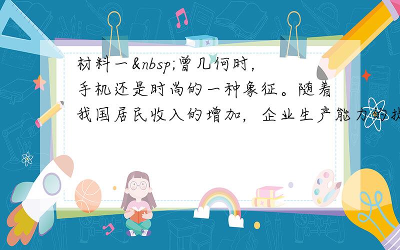 材料一 曾几何时，手机还是时尚的一种象征。随着我国居民收入的增加，企业生产能力的提升，今天它已经成为甚至中小学