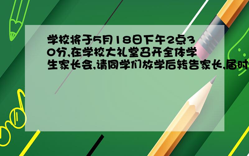 学校将于5月18日下午2点30分,在学校大礼堂召开全体学生家长会,请同学们放学后转告家长,届时准时参加”.转述给你的爸爸