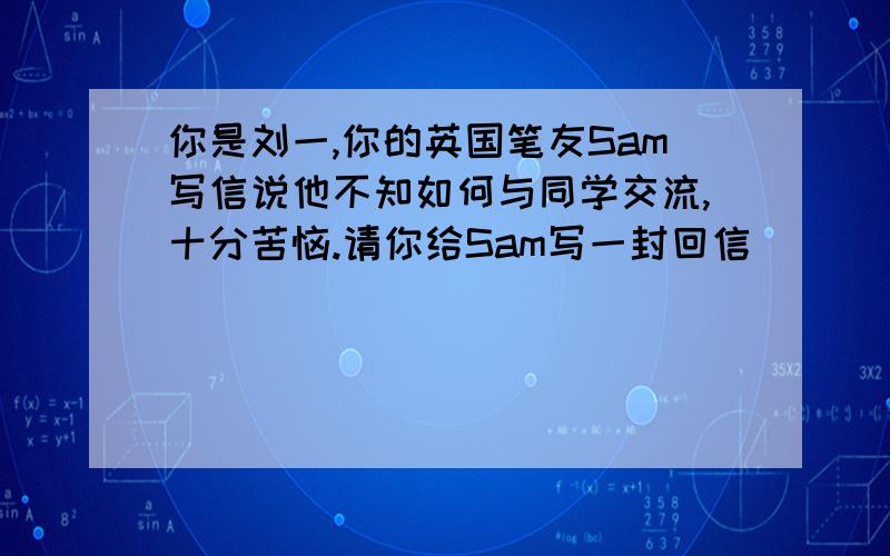 你是刘一,你的英国笔友Sam写信说他不知如何与同学交流,十分苦恼.请你给Sam写一封回信