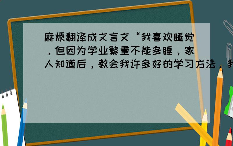 麻烦翻译成文言文“我喜欢睡觉，但因为学业繁重不能多睡，家人知道后，教会我许多好的学习方法。我的房间墙壁是粉色，放着许多娃