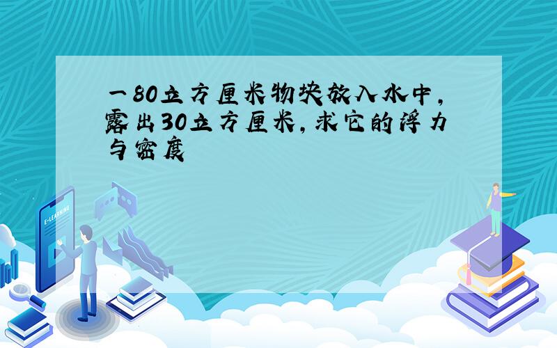 一80立方厘米物块放入水中,露出30立方厘米,求它的浮力与密度