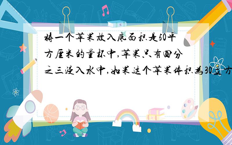 将一个苹果放入底面积是50平方厘米的量杯中,苹果只有四分之三浸入水中,如果这个苹果体积为30立方厘米,