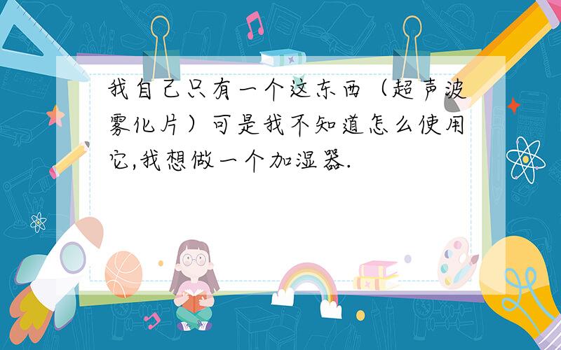 我自己只有一个这东西（超声波雾化片）可是我不知道怎么使用它,我想做一个加湿器.