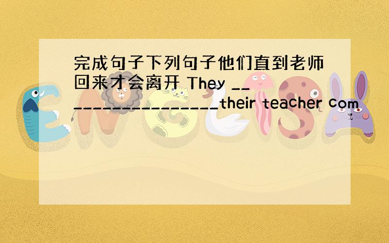 完成句子下列句子他们直到老师回来才会离开 They _________________their teacher com