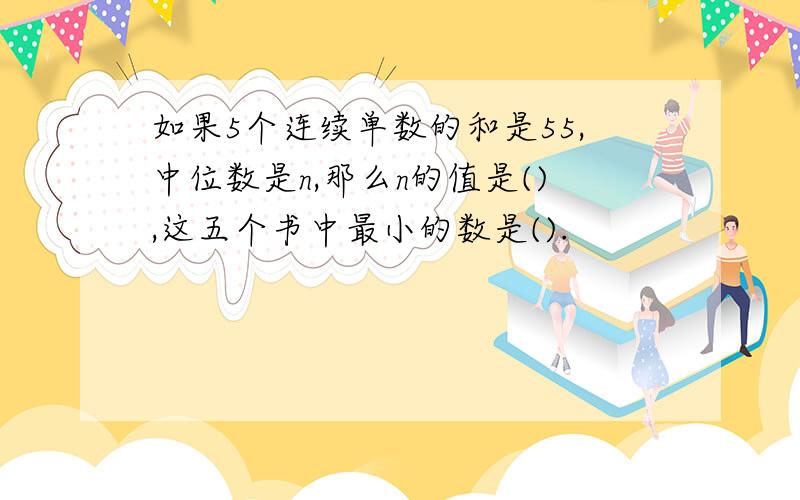 如果5个连续单数的和是55,中位数是n,那么n的值是(),这五个书中最小的数是().