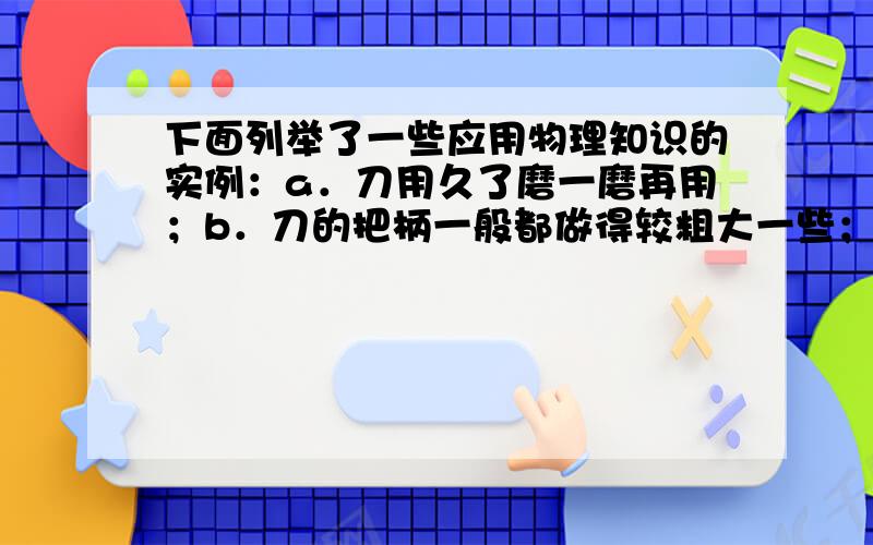 下面列举了一些应用物理知识的实例：a．刀用久了磨一磨再用；b．刀的把柄一般都做得较粗大一些；c．汽车行驶一段时间后须换机