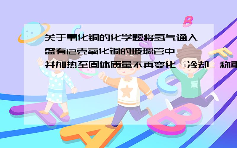 关于氧化铜的化学题将氢气通入盛有12克氧化铜的玻璃管中,并加热至固体质量不再变化,冷却,称重,剩余固体质量为10克,求参