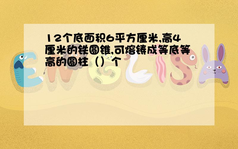 12个底面积6平方厘米,高4厘米的铁圆锥,可熔铸成等底等高的圆柱（）个