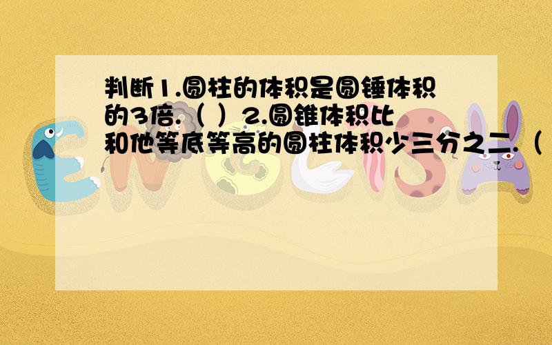 判断1.圆柱的体积是圆锤体积的3倍.（ ）2.圆锥体积比和他等底等高的圆柱体积少三分之二.（ ）3.一个圆柱的体积是60