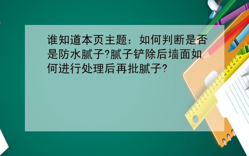 谁知道本页主题：如何判断是否是防水腻子?腻子铲除后墙面如何进行处理后再批腻子?