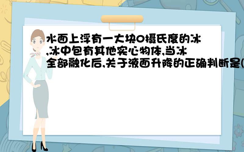 水面上浮有一大块0摄氏度的冰,冰中包有其他实心物体,当冰全部融化后,关于液面升降的正确判断是( )