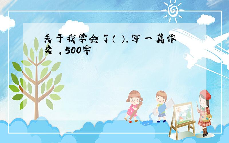 关于我学会了（ ）,写一篇作文 ,500字