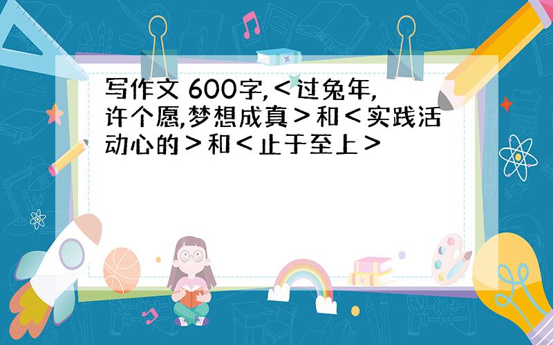 写作文 600字,＜过兔年,许个愿,梦想成真＞和＜实践活动心的＞和＜止于至上＞