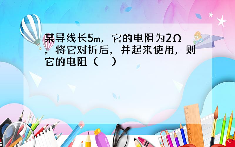 某导线长5m，它的电阻为2Ω，将它对折后，并起来使用，则它的电阻（　　）