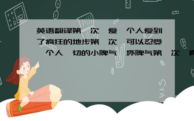 英语翻译第一次,爱一个人爱到了疯狂的地步第一次,可以忍受一个人一切的小脾气,坏脾气第一次,真正的用心去爱用心去装下一个人