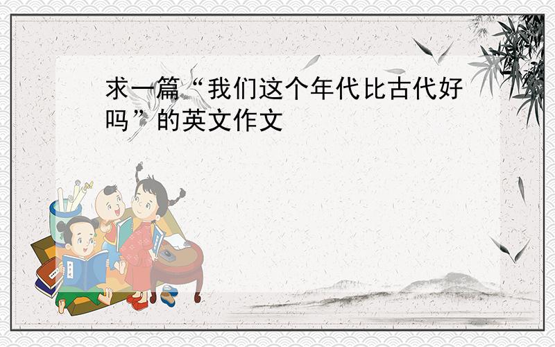 求一篇“我们这个年代比古代好吗”的英文作文