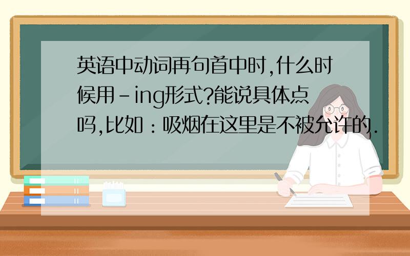 英语中动词再句首中时,什么时候用-ing形式?能说具体点吗,比如：吸烟在这里是不被允许的.