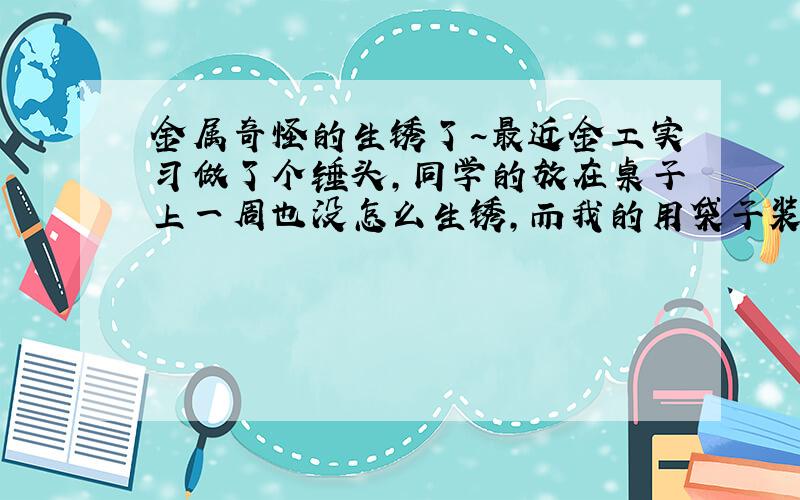 金属奇怪的生锈了~最近金工实习做了个锤头,同学的放在桌子上一周也没怎么生锈,而我的用袋子装着放在抽屉里反而全生锈了,这是