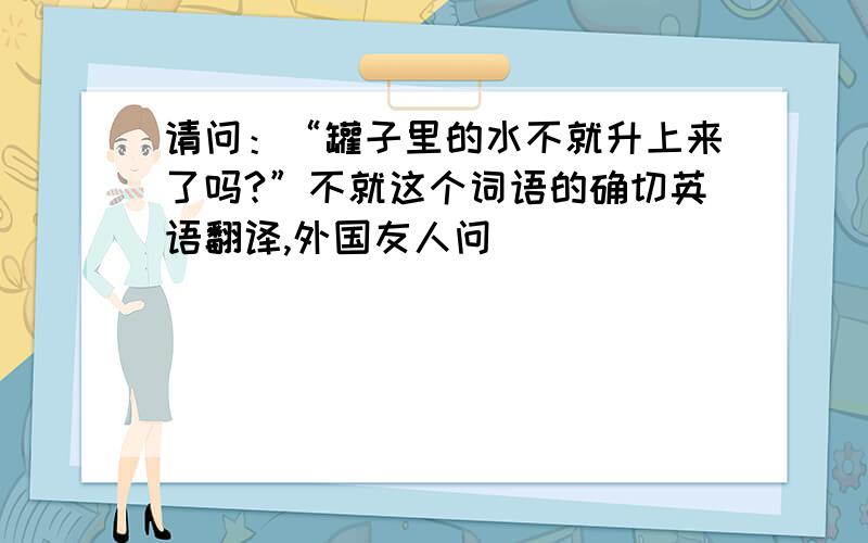 请问：“罐子里的水不就升上来了吗?”不就这个词语的确切英语翻译,外国友人问