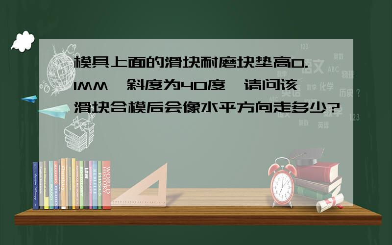 模具上面的滑块耐磨块垫高0.1MM,斜度为40度,请问该滑块合模后会像水平方向走多少?