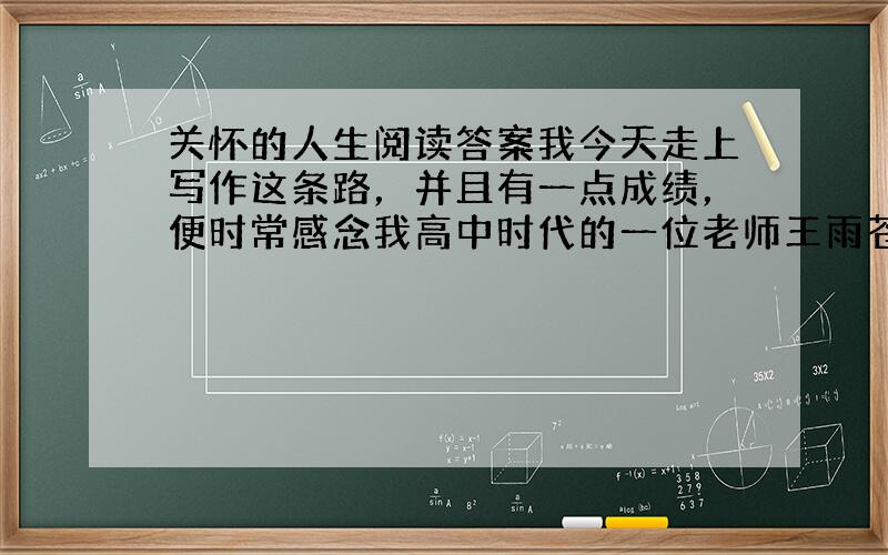 关怀的人生阅读答案我今天走上写作这条路，并且有一点成绩，便时常感念我高中时代的一位老师王雨苍先生。高中二年级是，我的学业