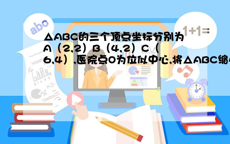 △ABC的三个顶点坐标分别为A（2,2）B（4,2）C（6,4）,医院点O为位似中心,将△ABC缩小