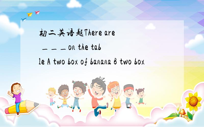 初二英语题There are ___on the table A two box of banana B two box