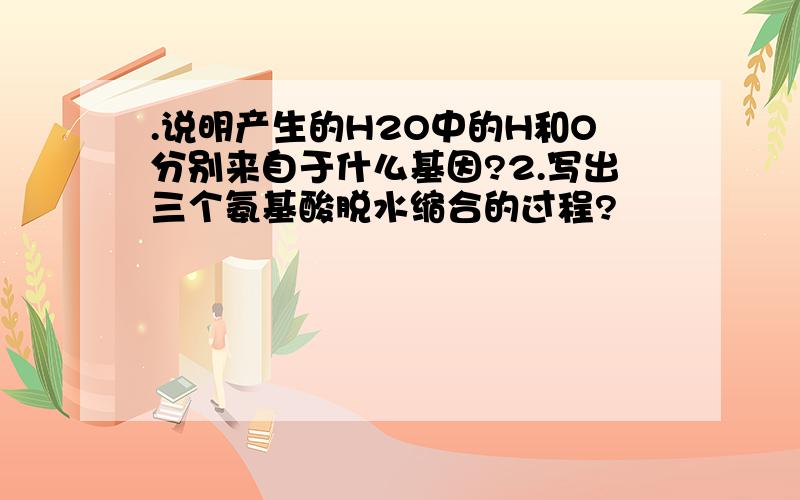 .说明产生的H2O中的H和O分别来自于什么基因?2.写出三个氨基酸脱水缩合的过程?