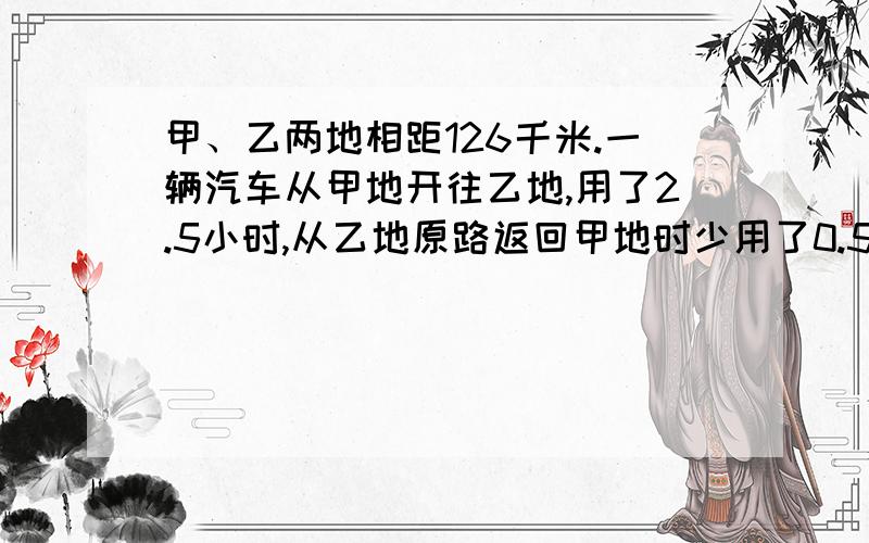 甲、乙两地相距126千米.一辆汽车从甲地开往乙地,用了2.5小时,从乙地原路返回甲地时少用了0.5小时.这辆汽车往返甲、