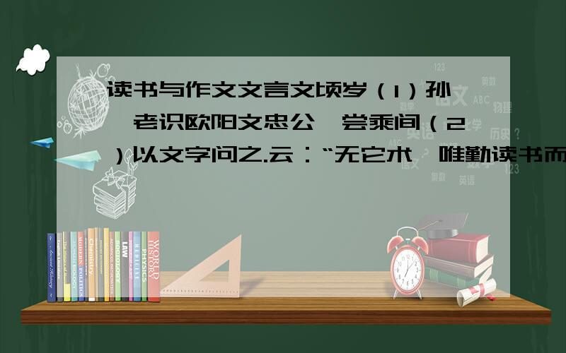 读书与作文文言文顷岁（1）孙莘老识欧阳文忠公,尝乘间（2）以文字问之.云：“无它术,唯勤读书而多为之,自工（3）；世人患