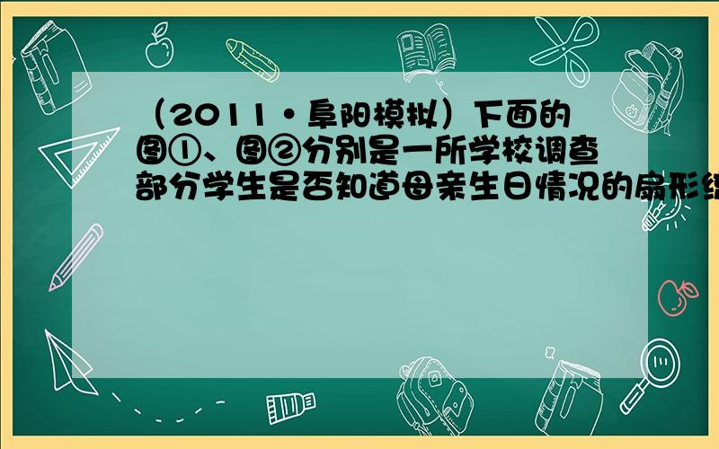 （2011•阜阳模拟）下面的图①、图②分别是一所学校调查部分学生是否知道母亲生日情况的扇形统计图和条形统计图：